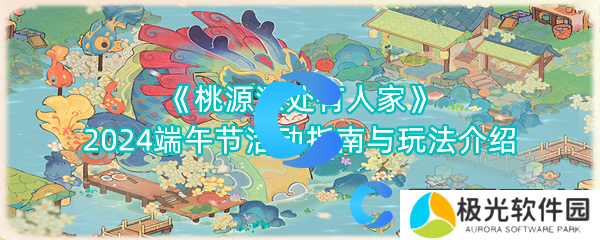 桃源深处有人家2024端午节活动指南与玩法介绍